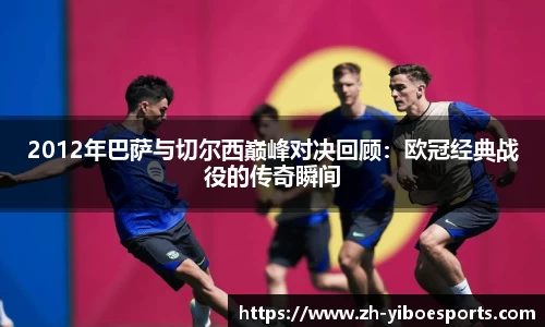 2012年巴萨与切尔西巅峰对决回顾：欧冠经典战役的传奇瞬间